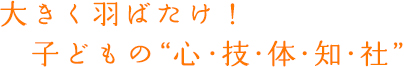 大きく羽ばたけ!子どもの”心・技・体・知・社”