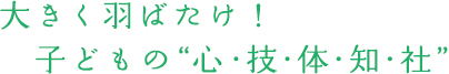 大きく羽ばたけ!子どもの”心・技・体・知・社”